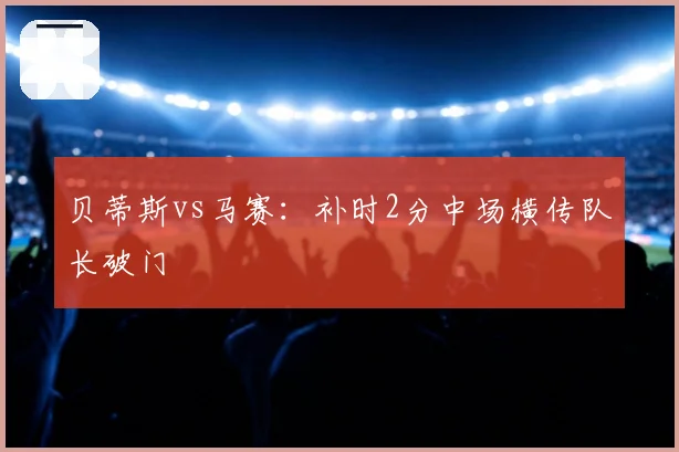 贝蒂斯vs马赛:补时2分中场横传队长破门